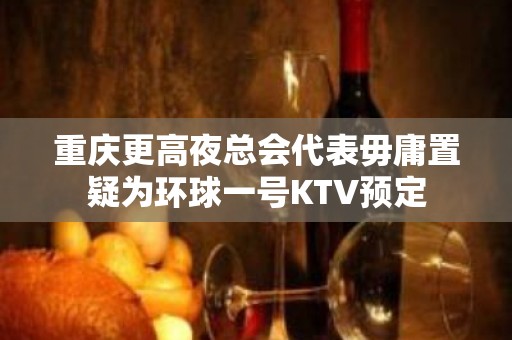 重庆更高夜总会代表毋庸置疑为环球一号KTV预定