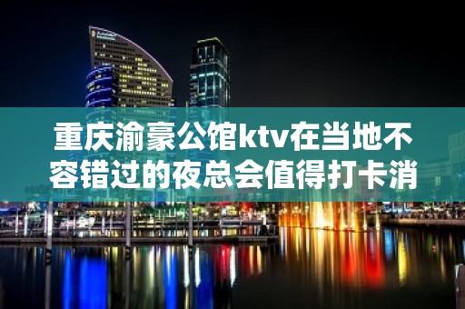 重庆渝豪公馆ktv在当地不容错过的夜总会值得打卡消费