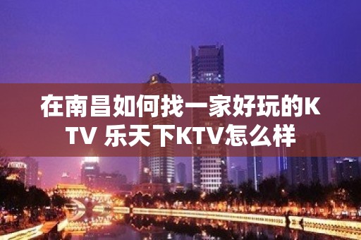 在南昌如何找一家好玩的KTV 乐天下KTV怎么样