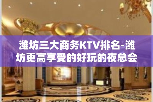 潍坊三大商务KTV排名-潍坊更高享受的好玩的夜总会