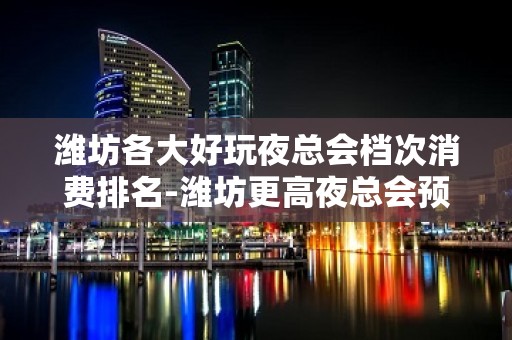 潍坊各大好玩夜总会档次消费排名-潍坊更高夜总会预订