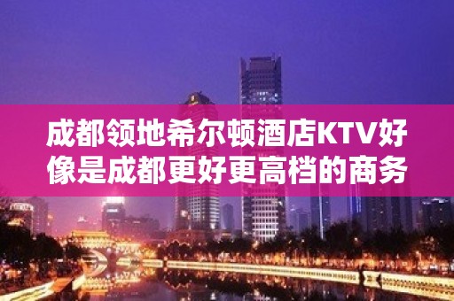 成都领地希尔顿酒店KTV好像是成都更好更高档的商务会所!