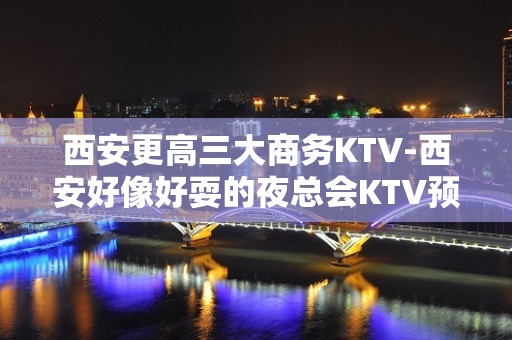 西安更高三大商务KTV-西安好像好耍的夜总会KTV预订