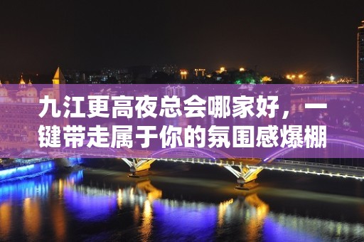 九江更高夜总会哪家好，一键带走属于你的氛围感爆棚之夜