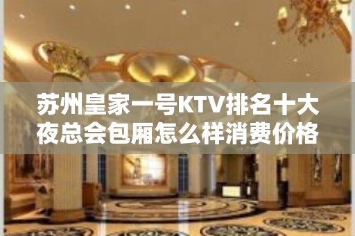 苏州皇家一号KTV排名十大夜总会包厢怎么样消费价格是怎样？