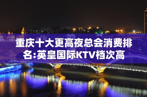 重庆十大更高夜总会消费排名:英皇国际KTV档次高