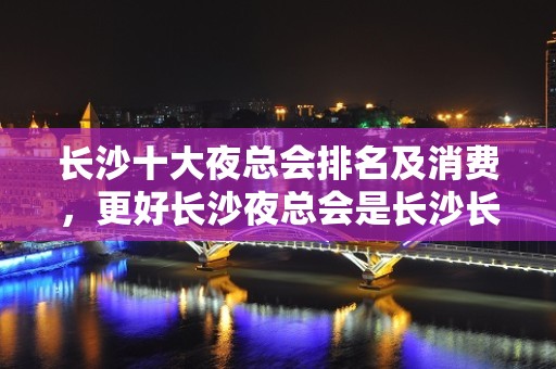 长沙十大夜总会排名及消费，更好长沙夜总会是长沙长城长沙会kt