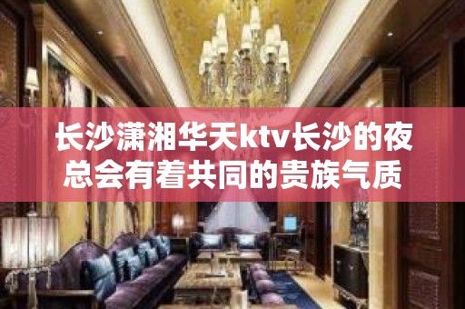 长沙潇湘华天ktv长沙的夜总会有着共同的贵族气质