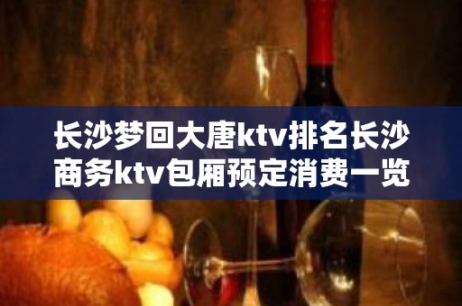 长沙梦回大唐ktv排名长沙商务ktv包厢预定消费一览