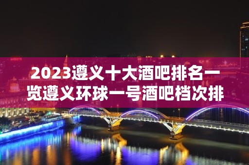 2023遵义十大酒吧排名一览遵义环球一号酒吧档次排如何?