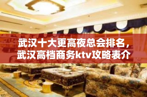 武汉十大更高夜总会排名，武汉高档商务ktv攻略表介绍