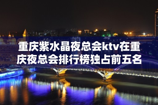 重庆紫水晶夜总会ktv在重庆夜总会排行榜独占前五名