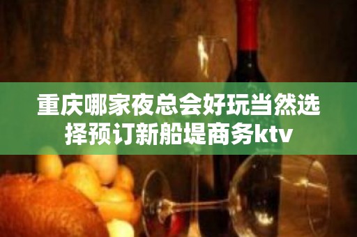 重庆哪家夜总会好玩当然选择预订新船堤商务ktv