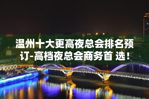 温州十大更高夜总会排名预订-高档夜总会商务首 选！