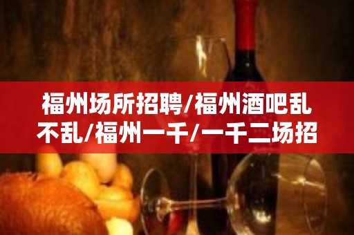 福州场所招聘/福州酒吧乱不乱/福州一千/一千二场招聘员工免费用