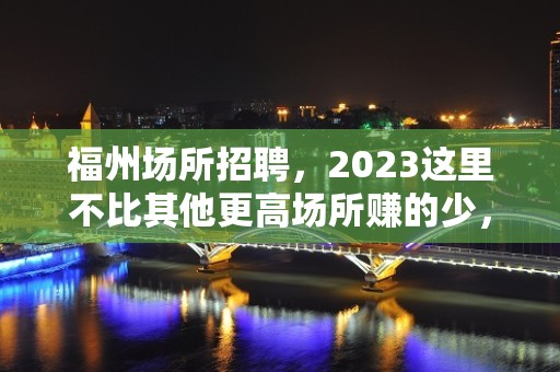 福州场所招聘，2023这里不比其他更高场所赚的少，生意特好