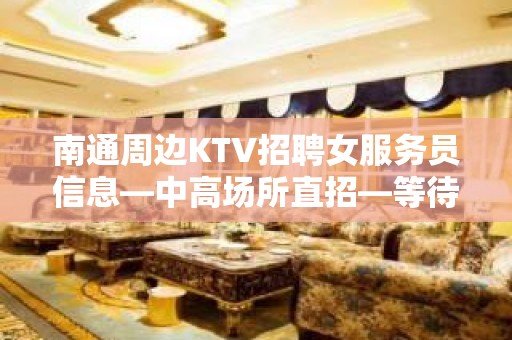 南通周边KTV招聘女服务员信息—中高场所直招—等待你的加入