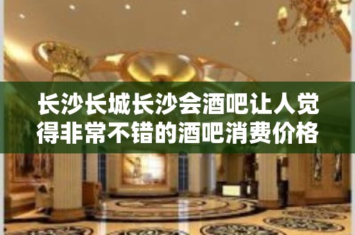 长沙长城长沙会酒吧让人觉得非常不错的酒吧消费价格如何