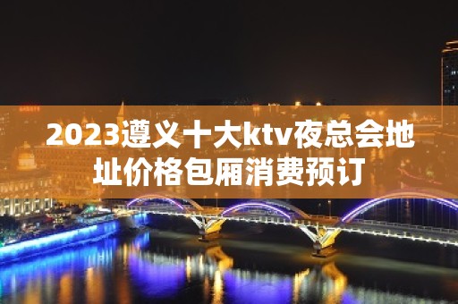 2023遵义十大ktv夜总会地址价格包厢消费预订