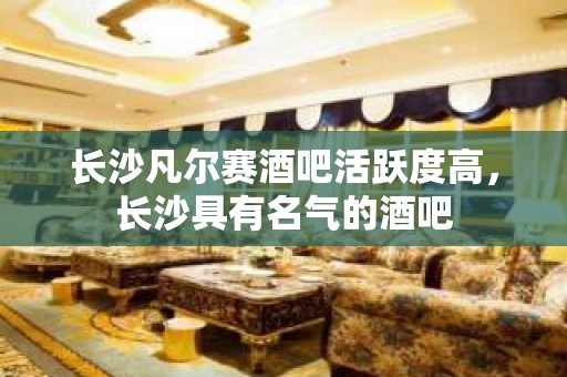 长沙凡尔赛酒吧活跃度高，长沙具有名气的酒吧