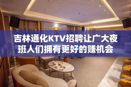 吉林通化KTV招聘让广大夜班人们拥有更好的赚机会