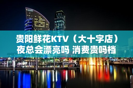 贵阳鲜花KTV（大十字店）夜总会漂亮吗 消费贵吗档次高吗?