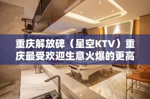 重庆解放碑（星空KTV）重庆最受欢迎生意火爆的更高娱乐会所