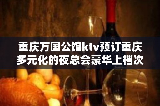 重庆万国公馆ktv预订重庆多元化的夜总会豪华上档次