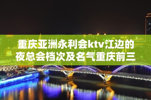 重庆亚洲永利会ktv江边的夜总会档次及名气重庆前三