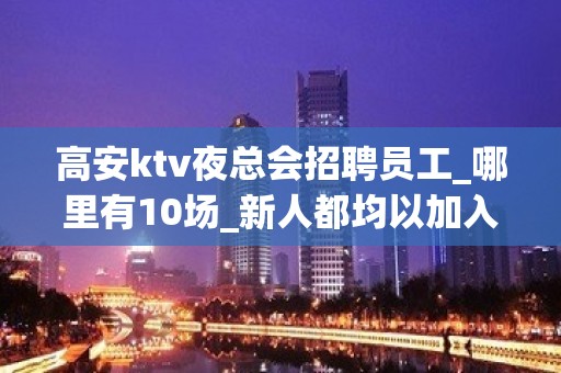 高安ktv夜总会招聘员工_哪里有10场_新人都均以加入