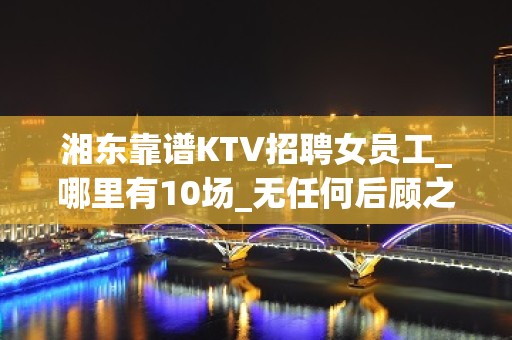 湘东靠谱KTV招聘女员工_哪里有10场_无任何后顾之忧