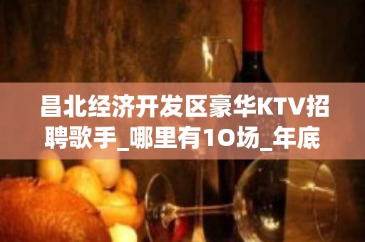 昌北经济开发区豪华KTV招聘歌手_哪里有1O场_年底了还在