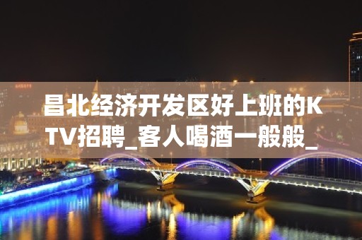 昌北经济开发区好上班的KTV招聘_客人喝酒一般般_快快联系我