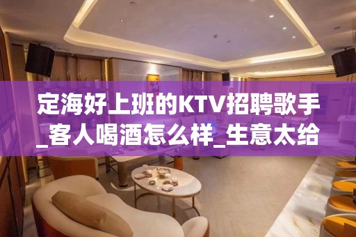 定海好上班的KTV招聘歌手_客人喝酒怎么样_生意太给力了