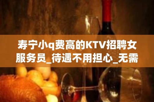 寿宁小q费高的KTV招聘女服务员_待遇不用担心_无需带上班