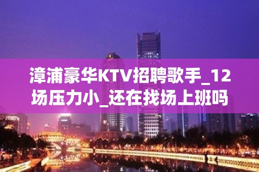 漳浦豪华KTV招聘歌手_12场压力小_还在找场上班吗