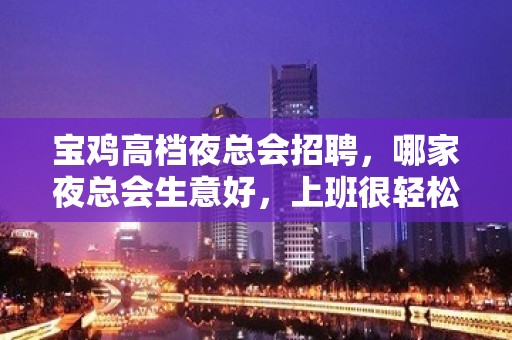 宝鸡高档夜总会招聘，哪家夜总会生意好，上班很轻松