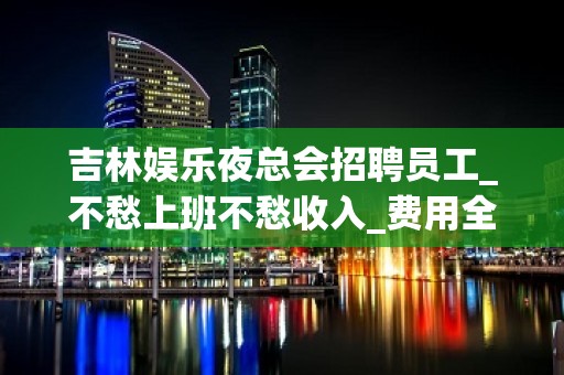 吉林娱乐夜总会招聘员工_不愁上班不愁收入_费用全免