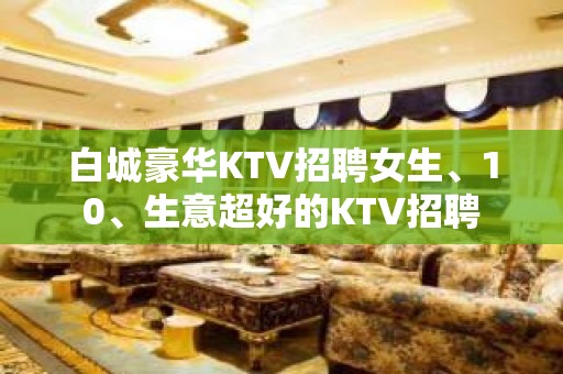 白城豪华KTV招聘女生、10、生意超好的KTV招聘