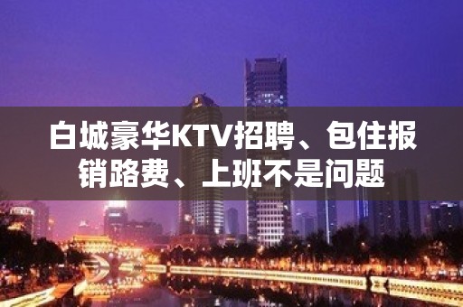 白城豪华KTV招聘、包住报销路费、上班不是问题