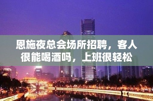 恩施夜总会场所招聘，客人很能喝酒吗，上班很轻松