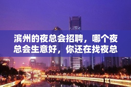 滨州的夜总会招聘，哪个夜总会生意好，你还在找夜总会吗