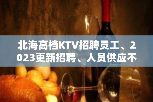 北海高档KTV招聘员工、2023更新招聘、人员供应不足