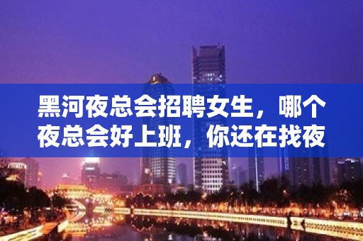 黑河夜总会招聘女生，哪个夜总会好上班，你还在找夜总会吗