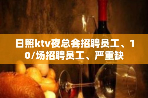 日照ktv夜总会招聘员工、10/场招聘员工、严重缺