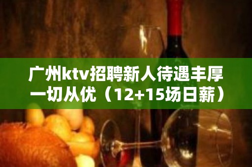 广州ktv招聘新人待遇丰厚一切从优（12+15场日薪）