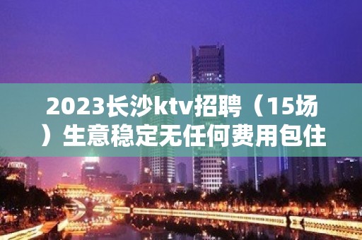 2023长沙ktv招聘（15场）生意稳定无任何费用包住宿诚信至上