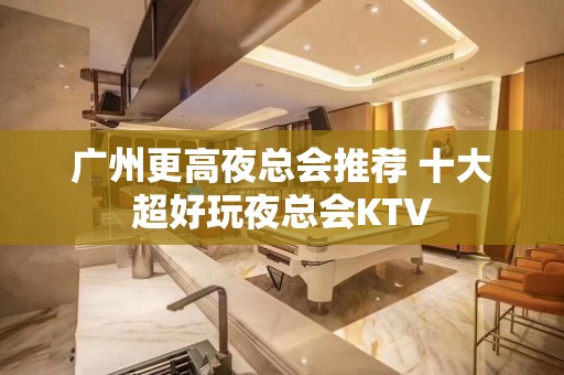 广州更高夜总会推荐 十大超好玩夜总会KTV