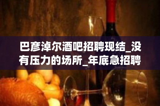 巴彦淖尔酒吧招聘现结_没有压力的场所_年底急招聘