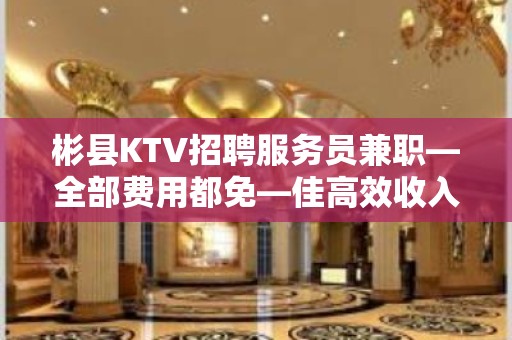 彬县KTV招聘服务员兼职—全部费用都免—佳高效收入